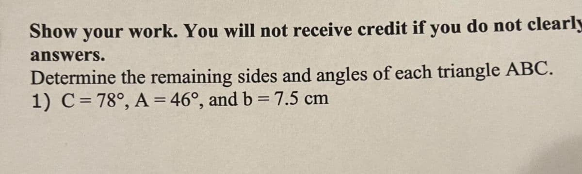 Show your work. You will not receive credit if you do not clearly
answers.
Determine the remaining sides and angles of each triangle ABC.
1) C= 78°, A = 46°, and b =7.5 cm
