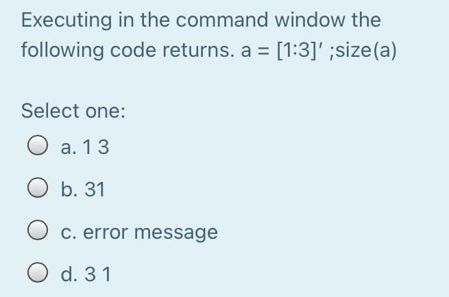 Executing in the command window the
following code returns. a = [1:3]' ;size(a)
Select one:
O a. 13
O b. 31
C. error message
O d. 31
