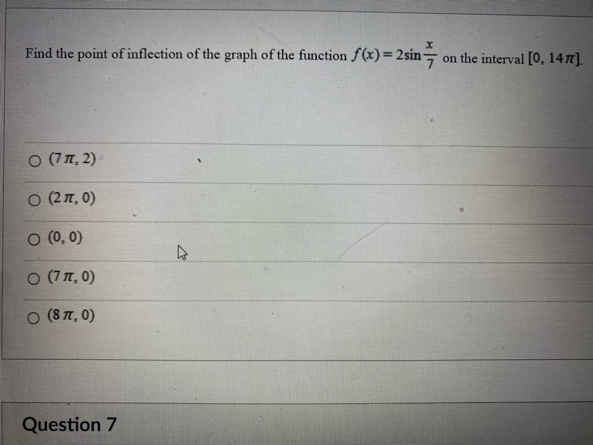 X
Find the point of inflection of the graph of the function f(x)=2sin on the interval [0, 1477].
○ (7 π, 2)
○ (2 π, 0)
○ (0,0)
○ (7 π, 0)
O (87, 0)
Question 7
4