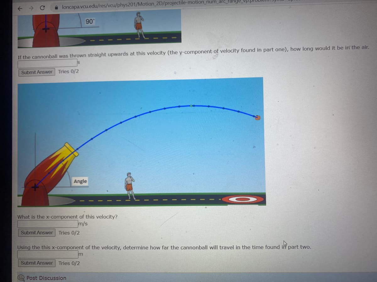 ← →
loncapa.vcu.edu/res/vcu/phys201/Motion_2D/projectile-motion_num_arc_range
If the cannonball was thrown straight upwards at this velocity (the y-component of velocity found in part one), how long would it be in' the air.
Submit Answer Tries 0/2
90°
Angle
What is the x-component of this velocity?
m/s
Submit Answer Tries 0/2
Submit Answer Tries 0/2
Post Discussion
Using the this x-component of the velocity, determine how far the cannonball will travel in the time found in part two.
O