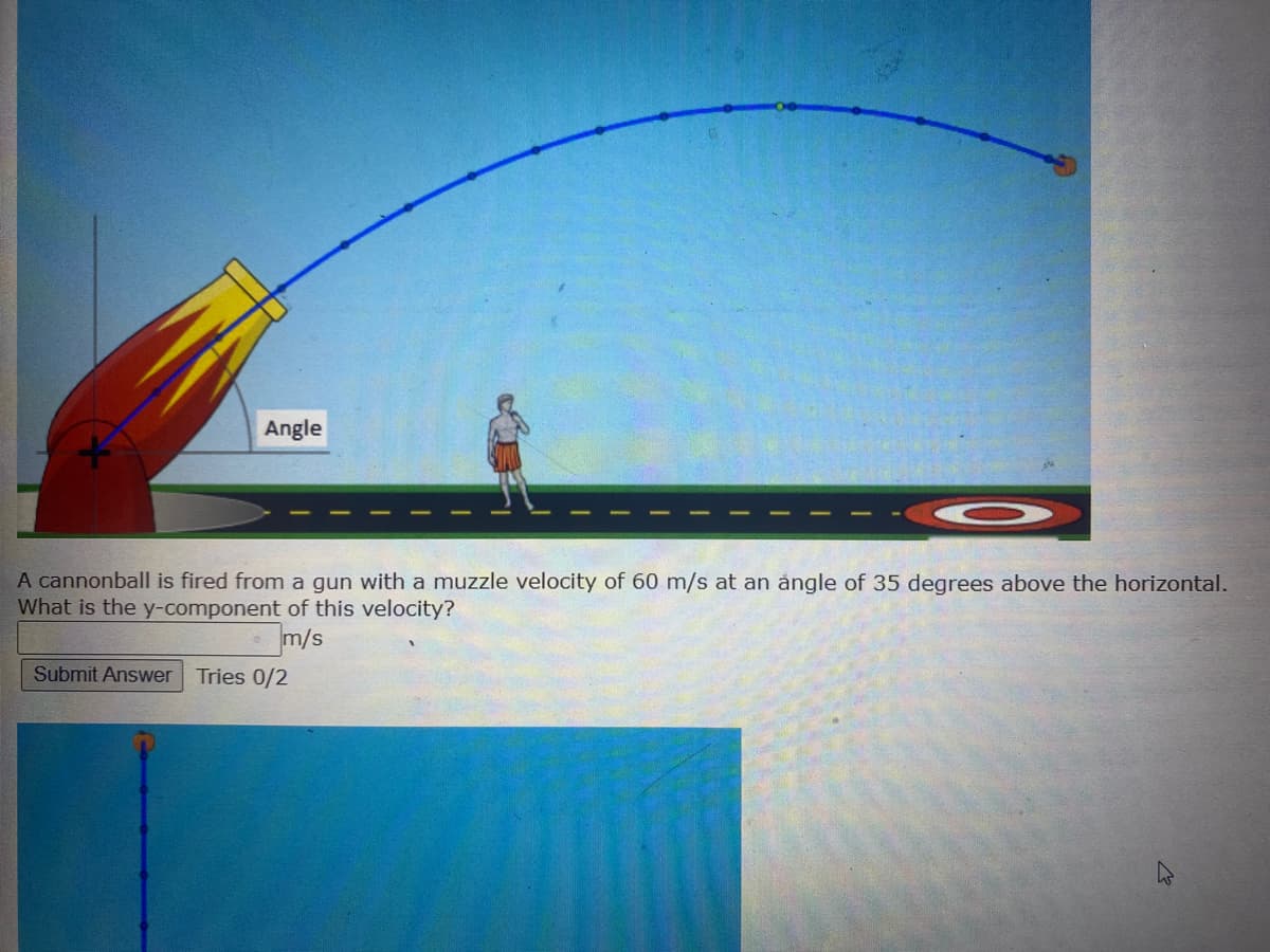 Angle
A cannonball is fired from a gun with a muzzle velocity of 60 m/s at an angle of 35 degrees above the horizontal.
What is the y-component of this velocity?
m/s
Submit Answer Tries 0/2