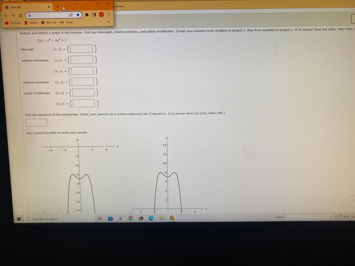 New Tab
← → C G
YouTube N Netflix
X
intercept
New Tab M Gmail
relative minimums
relative maximum
+
points of inflection
Analyze and sketch a graph of the function. Find any intercepts, relative extrema, and points of inflection. (Order your answers from smallest to largest x, then from smallest to largest y. If an answer does not exist, enter DNE.)
f(x) = x² - 2x² +7
(x, y) =
-4
(x, y) =
(x, y) =
(x, y) =
(x, y) =
(x, y) =
V
12 ★ * 0
Use a graphing utility to verify your results.
Type here to search
-2
Find the equations of the asymptotes. (Enter your answers as a comma-separated list of equations. If an answer does not exist, enter DNE.)
y
-8
-10
0
-12
-14
2
X
30
O
ashboard
O
14
12
10
8
6
2
4
X
Address
O
Act
Go t
57°F Clas