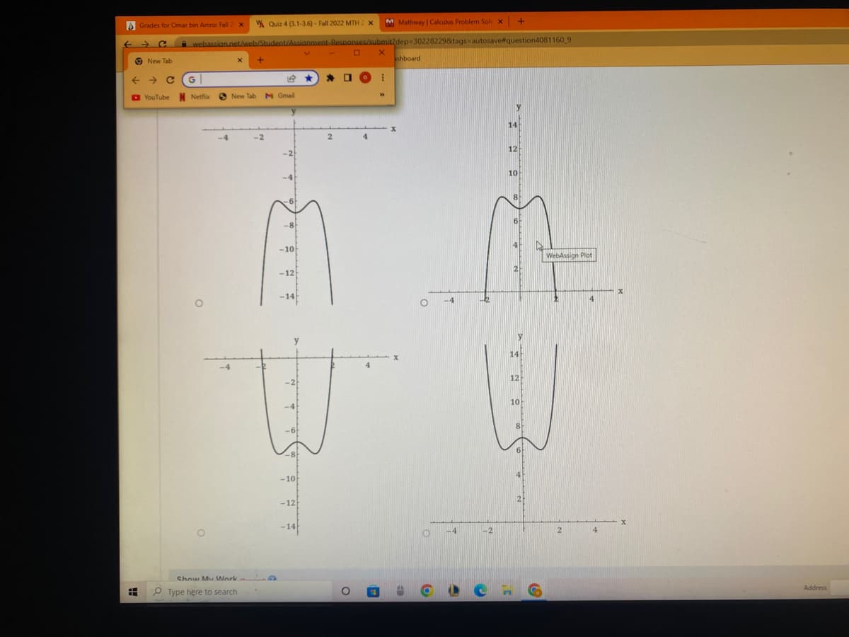 H
Grades for Omar bin Amro: Fall 2 X
New Tab
← → C
YouTube
M Mathway | Calculus Problem Solv X
webassian.net/web/Student/Assianment Responses/submit/dep-30228229&tags=autosave#question4081160_9
G
Netflix
3
-4
X +
Quiz 4 (3.1-3.6)-Fall 2022 MTH 2 x
19
New Tab M Gmail
Show My Work
Type here to search
-2
-8
-10
-12
-14
-4
-8
-10
-12
-14
* O
2
O
O
X
30
ashboard
O
O
6
-4
-2
+
y
14
12
10
8
6
14
12
10
8
In
CHG
WebAssign Plot
2
4
4
X
X
Address