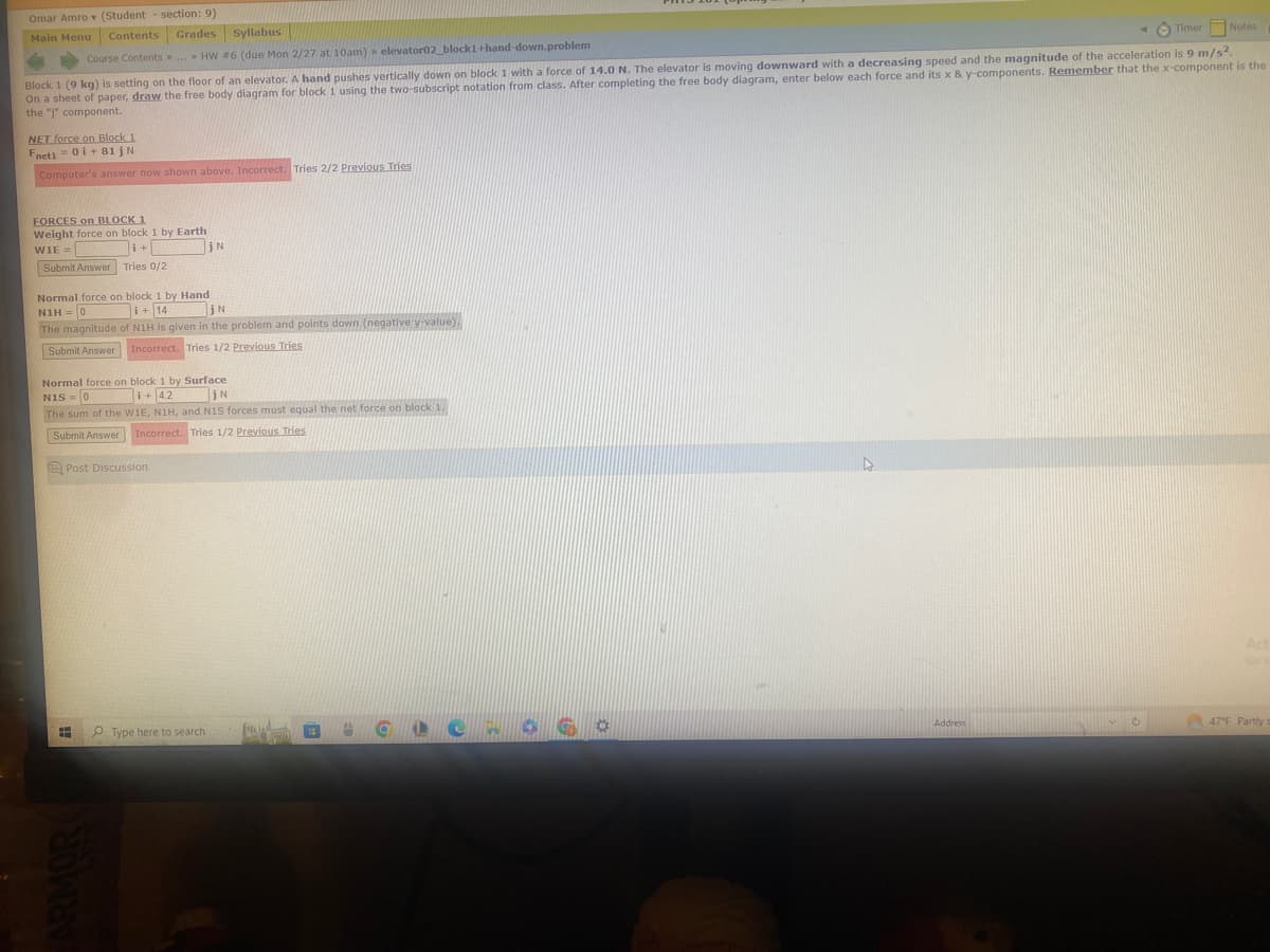 Omar Amro (Student section: 9)
Main Menu Contents Grades Syllabus
Course Contents> ... > HW #6 (due Mon 2/27 at 10am) elevator02_block1+hand-down.problem
Timer Notes
Block 1 (9 kg) is setting on the floor of an elevator. A hand pushes vertically down on block 1 with a force of 14.0 N. The elevator is moving downward with a decreasing speed and the magnitude of the acceleration is 9 m/s².
On a sheet of paper, draw the free body diagram for block 1 using the two-subscript notation from class. After completing the free body diagram, enter below each force and its x & y-components. Remember that the x-component is the
the "j" component.
NET force on Block 1
Fnet1 = 01 +81jN
Computer's answer now shown above. Incorrect. Tries 2/2 Previous Tries
FORCES on BLOCK 1
Weight force on block 1 by Earth
WIE =
i+
Submit Answer Tries 0/2
Normal force on block 1 by Hand
N1H = 0
i + 14
jN
The magnitude of N1H is given in the problem and points down (negative y-value).
Submit Answer
Incorrect. Tries 1/2 Previous Tries
jN
Normal force on block 1 by Surface
N1S 0
i+ 4.2 jN
The sum of the W1E, N1H, and N1S forces must equal the net force on block 1.
Submit Answer Incorrect. Tries 1/2 Previous Tries
Post Discussion
Type here to search
OCLOS G
Address
C
Act
47°F Partly