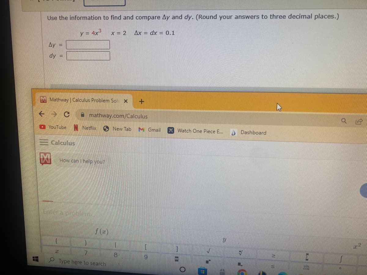 -
Use the information to find and compare Ay and dy. (Round your answers to three decimal places.)
y = 4x³ x = 2 Ax dx = 0.1
Ay =
dy =
M Mathway | Calculus Problem Solv X
←
C
YouTube
Calculus
x
mathway.com/Calculus
Netflix
How can I help you?
Enter a problem..
f (x)
7
Type here to search
+
New Tab M Gmail
8
9
Watch One Piece E...
]
=
O
H
4
Y
H
Dashboard
V
L₂
MVI
S
Σ
SITI
Q
12
2