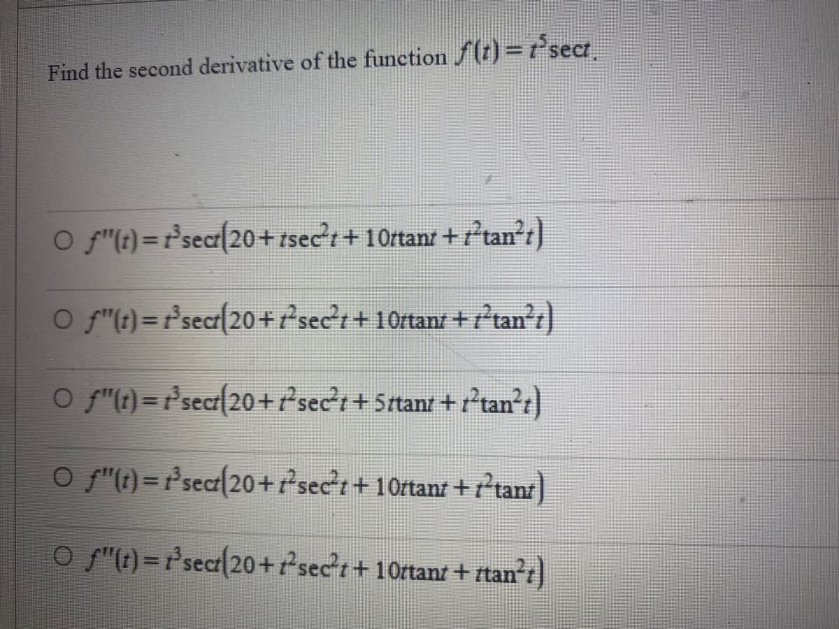 Find the second derivative of the function f(t) = t³sect.
Of"(t)=
Of"(t)= t³sect(20 + sect+10rtant+ftan²t)
O f"(t) = f'sect(20+sect+ 5ttant+ttan²t)
○
_ƒ"(t)=1²³sect(20+²sec²t+10ttant+ftant)
O f"(t)= t³sect(20+²sec²t+10ttant + ttan²t)
t³sect(20+tsect+10ttant+ftan²t)