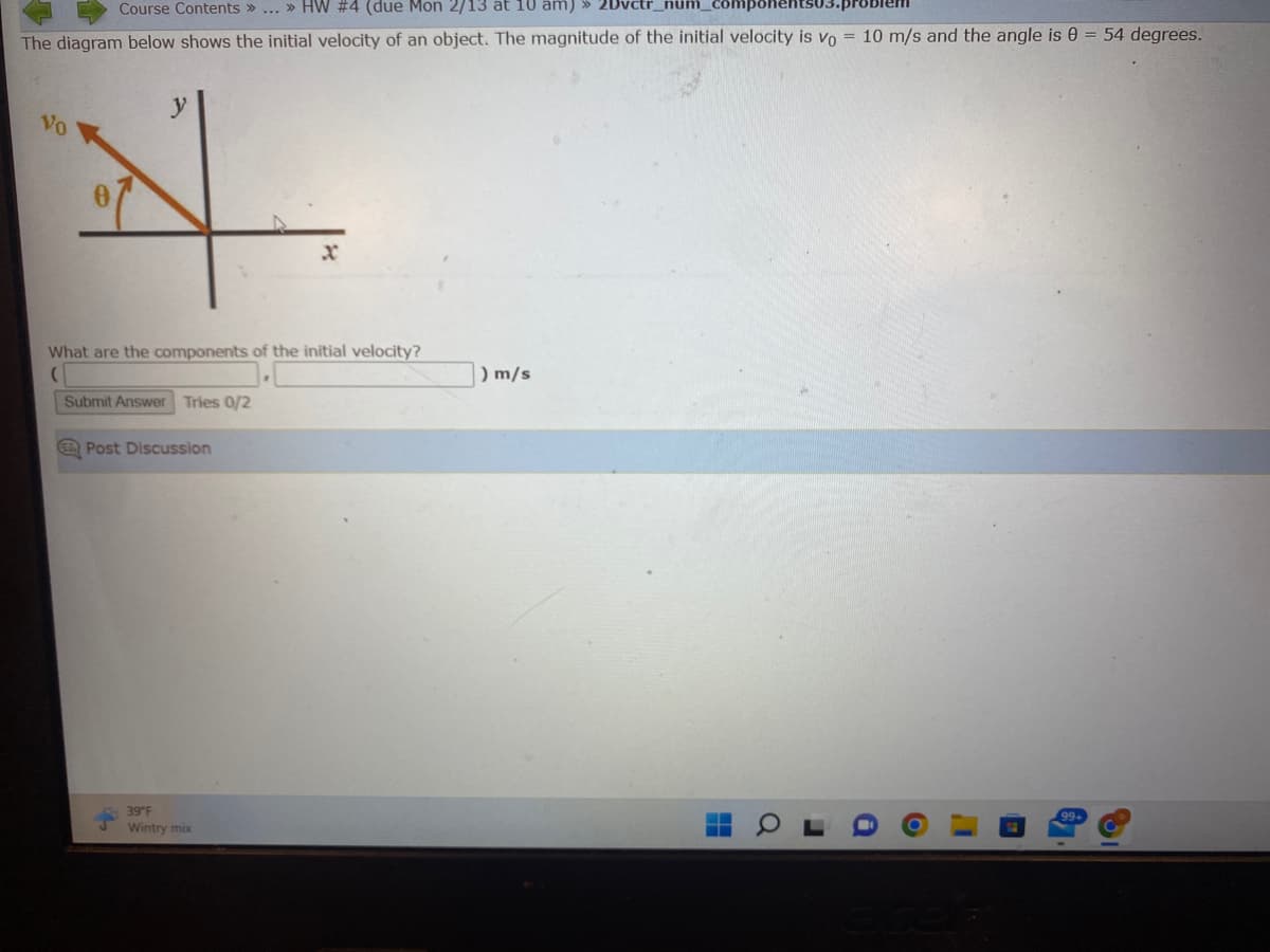 Course Contents » ... » HW #4 (due Mon 2/13 at 10 am) » 2Dvctr_num_
The diagram below shows the initial velocity of an object. The magnitude of the initial velocity is Vo = 10 m/s and the angle is 0 = 54 degrees.
Vo
What are the components of the initial velocity?
(
Submit Answer Tries 0/2
Post Discussion
39°F
Wintry mix
) m/s
K
‒‒
Q