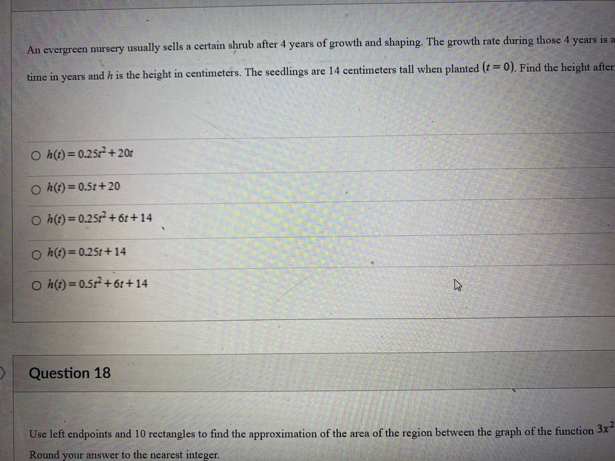 D
An evergreen nursery usually sells a certain shrub after 4 years of growth and shaping. The growth rate during those 4 years is a
time in years and h is the height in centimeters. The seedlings are 14 centimeters tall when planted (t = 0). Find the height after
Oh(t) = 0.25t² +20t
Oh(t)=0.5t+20
Oh(t) = 0.25t² +6t+14
Oh(t) = 0.25t+14
Oh(t)=0.51² +6t+14
Question 18
Use left endpoints and 10 rectangles to find the approximation of the area of the region between the graph of the function 3x²
Round your answer to the nearest integer.