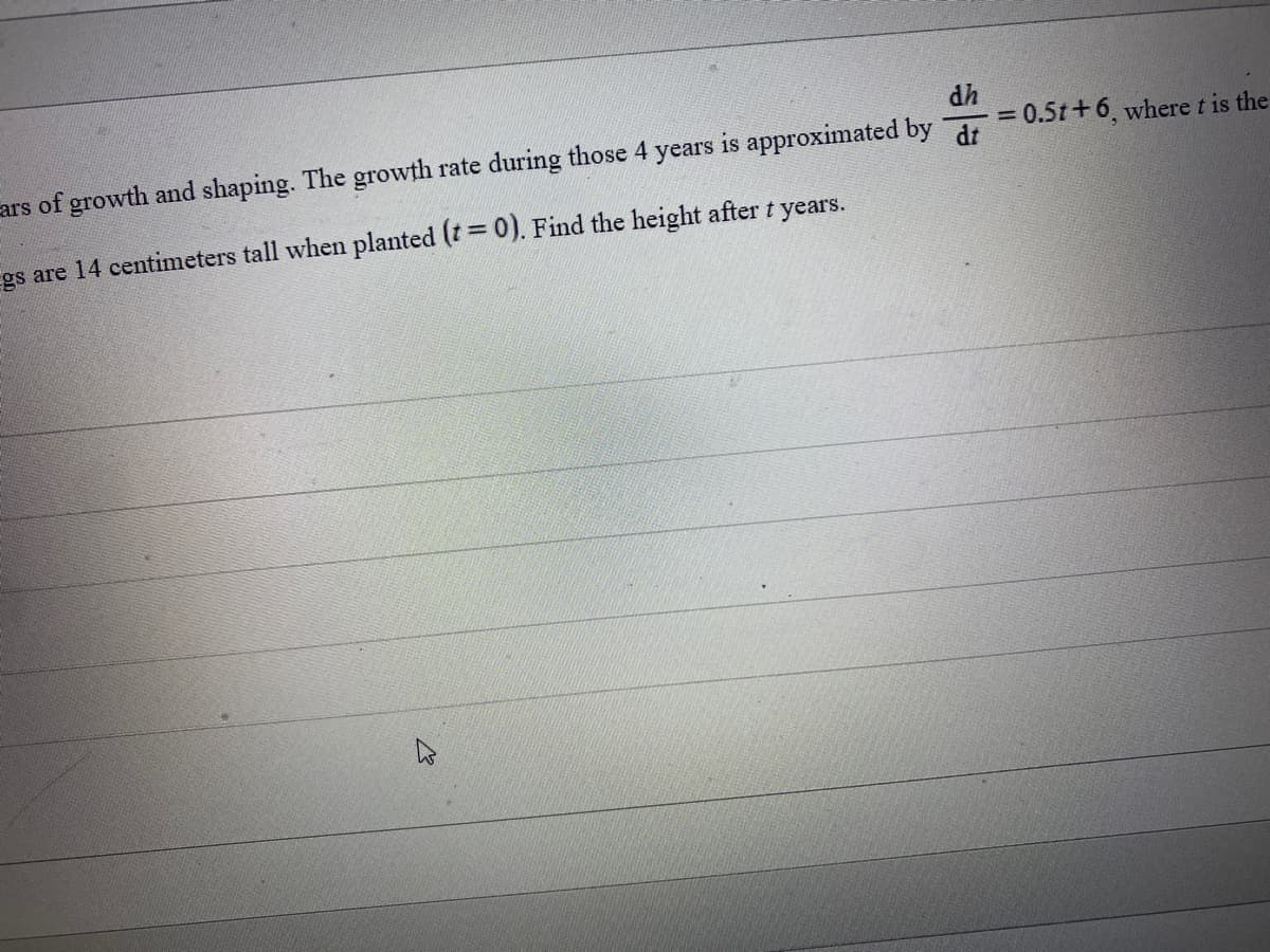 dh
ars of growth and shaping. The growth rate during those 4 years is approximated by d
gs are 14 centimeters tall when planted (t = 0). Find the height after t years.
= 0.5t +6, where t is the