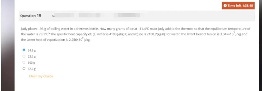 Question 19
Judy places 195 g of boiling water in a thermos bottle. How many grams of ice at -11.4°C must Judy add to the thermos so that the equilibrium temperature of
the water is 79.1°C? The specific heat capacity of: (a) water is 4190 J/(kg-K) and (b) ice is 2100 J/(kg-K); for water, the latent heat of fusion is 3.34xx10³ J/kg and
the latent heat of vaporization is 2.256x10 J/kg.
24.8g
O 23.9 g
O 663 g
O 32.68
Time left 1:38:48
Clear my choice