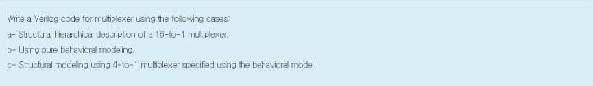 Wite a Verilog code for mutiplexer using the following cases:
a- Structural hierarchical description of a 16-to-1 mutiplexer.
b- Using pure behavioral modeling.
c- Structural modeling using 4-to-1 multiplexer specified using the behavioral model.
