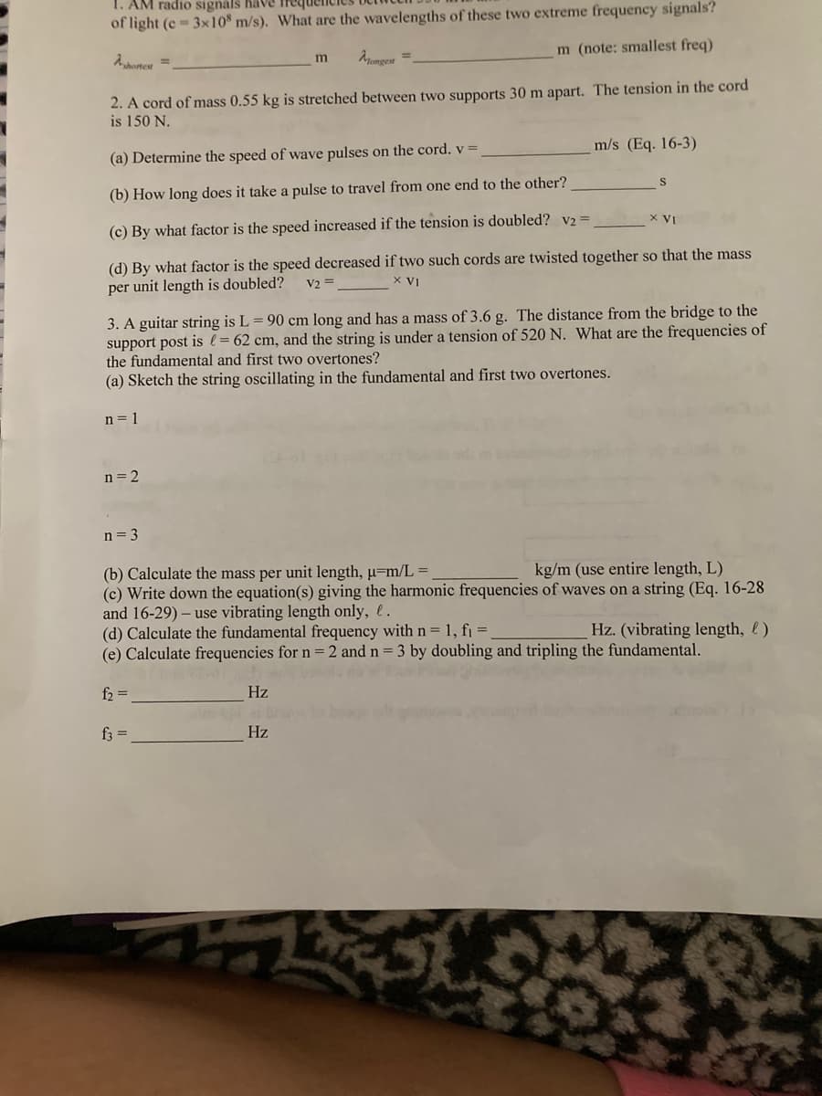 AM radio signals have freq
of light (c-3x108 m/s). What are the wavelengths of these two extreme frequency signals?
shortest =
m (note: smallest freq)
m
Mongest=
2. A cord of mass 0.55 kg is stretched between two supports 30 m apart. The tension in the cord
is 150 N.
(a) Determine the speed of wave pulses on the cord. v =
m/s (Eq. 16-3)
S
(b) How long does it take a pulse to travel from one end to the other?
(c) By what factor is the speed increased if the tension is doubled? V2 =
X VI
(d) By what factor is the speed decreased if two such cords are twisted together so that the mass
per unit length is doubled?
V2 =
X VI
3. A guitar string is L = 90 cm long and has a mass of 3.6 g. The distance from the bridge to the
support post is = 62 cm, and the string is under a tension of 520 N. What are the frequencies of
the fundamental and first two overtones?
(a) Sketch the string oscillating in the fundamental and first two overtones.
n = 1
n = 2
n = 3
(b) Calculate the mass per unit length, u=m/L=
kg/m (use entire length, L)
(c) Write down the equation(s) giving the harmonic frequencies of waves on a string (Eq. 16-28
and 16-29) - use vibrating length only, .
(d) Calculate the fundamental frequency with n = 1, f₁ =
Hz. (vibrating length, )
(e) Calculate frequencies for n = 2 and n = 3 by doubling and tripling the fundamental.
f₂ =
Hz
f3 =
Hz
15