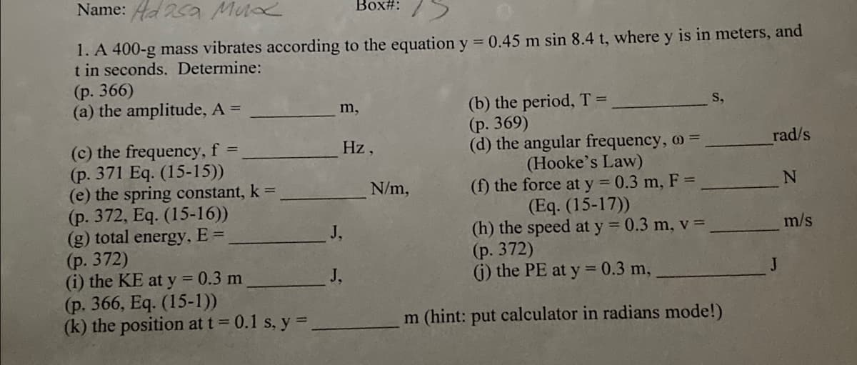 Name: Ada Mux
Box#:
1. A 400-g mass vibrates according to the equation y = 0.45 m sin 8.4 t, where y is in meters, and
t in seconds. Determine:
(p. 366)
(a) the amplitude, A =
m,
S,
(b) the period, T =
(p. 369)
(c) the frequency, f =
Hz,
rad/s
(d) the angular frequency, o
(Hooke's Law)
(p. 371 Eq. (15-15))
(e) the spring constant, k =
N
(f) the force at y = 0.3 m, F =
(Eq. (15-17))
(p. 372, Eq. (15-16))
m/s
(g) total energy, E =
(p. 372)
(h) the speed at y = 0.3 m, v =
(p. 372)
(i) the KE at y = 0.3 m
(j) the PE at y = 0.3 m,
(p. 366, Eq. (15-1))
(k) the position at t = 0.1 s, y =
m (hint: put calculator in radians mode!)
J,
J.
N/m,
J