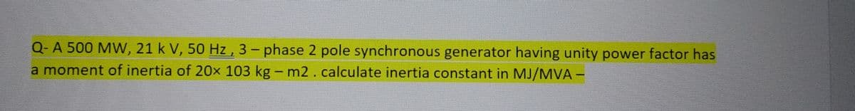 Q-A 500 MW, 21 k V, 50 Hz, 3-phase 2 pole synchronous generator having unity power factor has
a moment of inertia of 20x 103 kg - m2. calculate inertia constant in MJ/MVA-