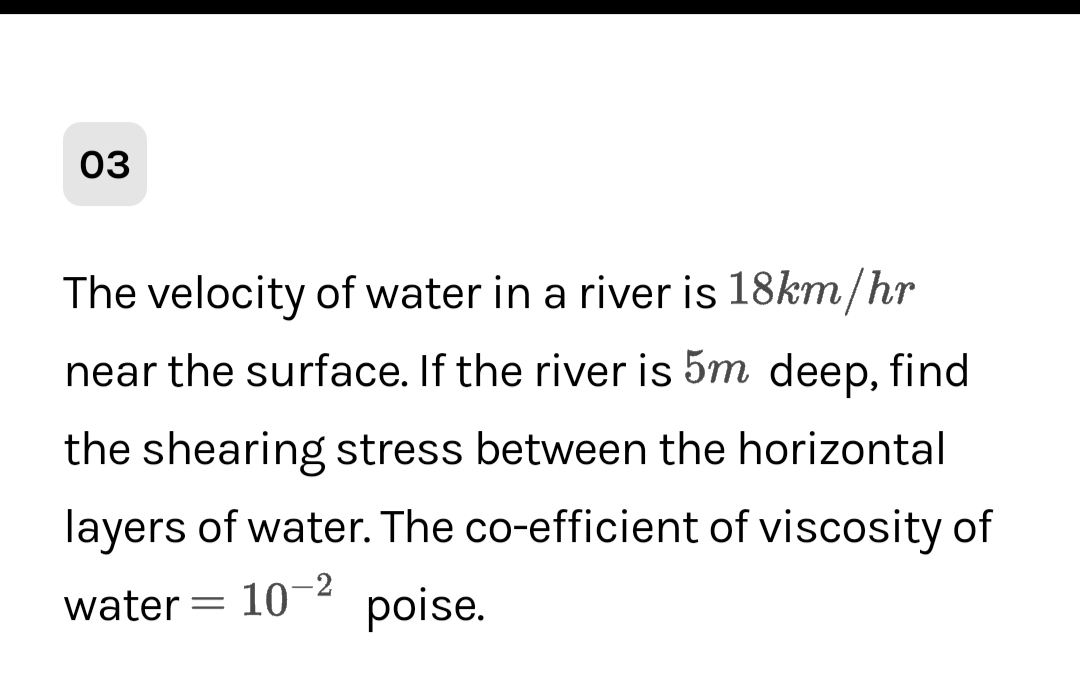 03
The velocity of water in a river is 18km/hr
near the surface. If the river is 5m deep, find
the shearing stress between the horizontal
layers of water. The co-efficient of viscosity of
water = 10 poise.