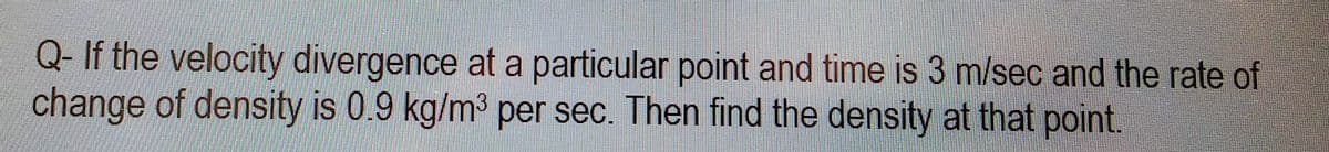 Q- If the velocity divergence at a particular point and time is 3 m/sec and the rate of
change of density is 0.9 kg/m³ per sec. Then find the density at that point.