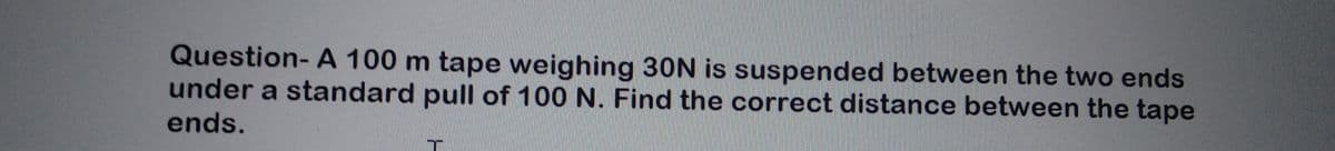 Question- A 100 m tape weighing 30N is suspended between the two ends
under a standard pull of 100 N. Find the correct distance between the tape
ends.
T