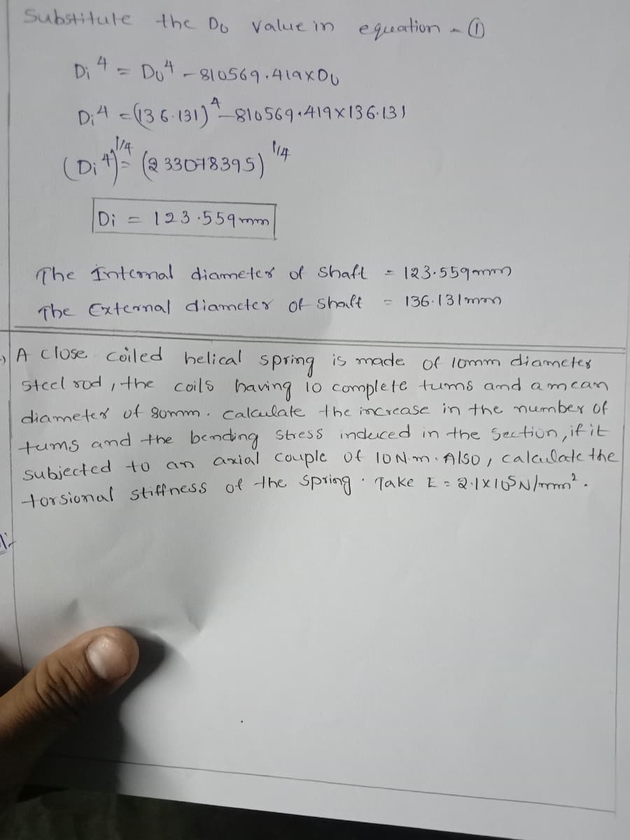 Substitule
the Do
Value in equation - 0
Di 4
Dot-810569.419XDU
Di4 <136-131)810569.419x136-13)
14
(Di) (a 33018395)
Di 123.559 mm
The Intemal diamete of shaft
- 123.559mm
-136.131m
The External diamcter of shalt
A cluse Coiled helical spring is made of lomm diametes
steel sod, the coils having io complete tums and amean
diametes of somm. calculate the increase in the number of
tums and the bending Stress induced in the Section, if it
axial Couple of 1ONM Also, calaulate the
Subjected to
torsional stiffness of the Spring Take E: 21X10SN
an
