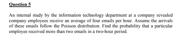 Question 5
An internal study by the information technology department at a company revealed
company employees receive an average of four emails per hour. Assume the arrivals
of these emails follow the Poisson distribution. Find the probability that a particular
employee received more than two emails in a two-hour period.
