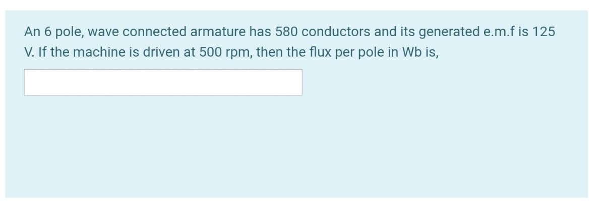 An 6 pole, wave connected armature has 580 conductors and its generated e.m.f is 125
V. If the machine is driven at 500 rpm, then the flux per pole in Wb is,
