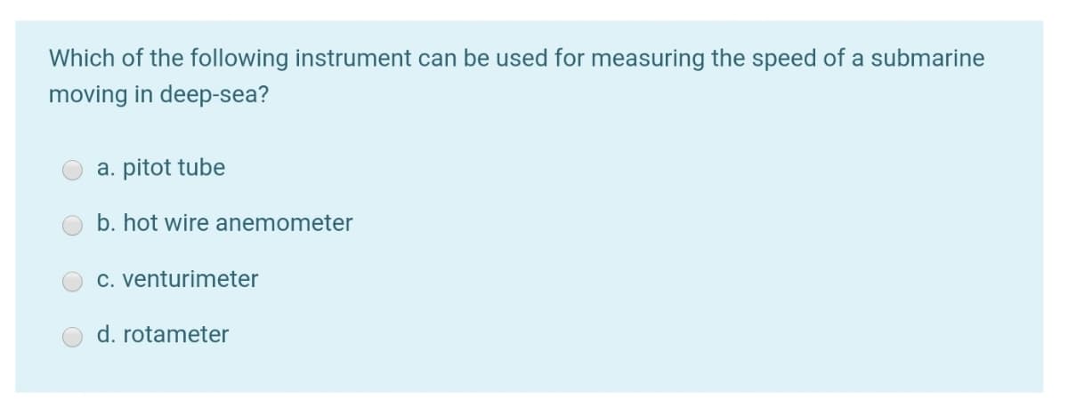 Which of the following instrument can be used for measuring the speed of a submarine
moving in deep-sea?
a. pitot tube
b. hot wire anemometer
C. venturimeter
d. rotameter
