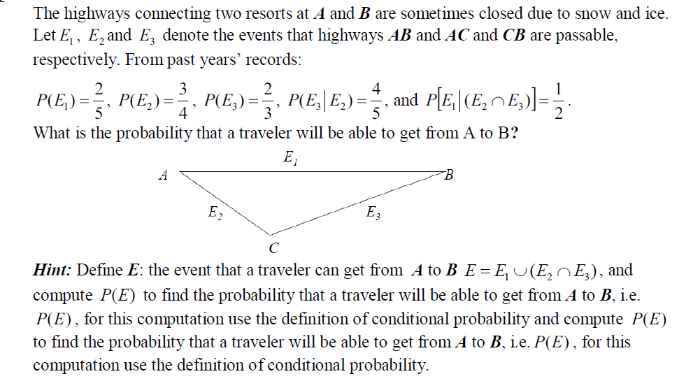 The highways connecting two resorts at A and B are sometimes closed due to snow and ice.
Let E,, E, and E, denote the events that highways AB and AC and CB are passable,
respectively. From past years' records:
3
P(E,) =. P(E,) =, P(E,) =, =.
4
P(E,\ E,) =
and P[E, |(E,nE,)]=
4
What is the probability that a traveler will be able to get from A to B?
E,
E2
Hint: Define E: the event that a traveler can get from A to B E= E, U(E,E), and
%3D
compute P(E) to find the probability that a traveler will be able to get from A to B, ie.
P(E), for this computation use the definition of conditional probability and compute P(E)
to find the probability that a traveler will be able to get from A to B, i.e. P(E), for this
computation use the definition of conditional probability.
