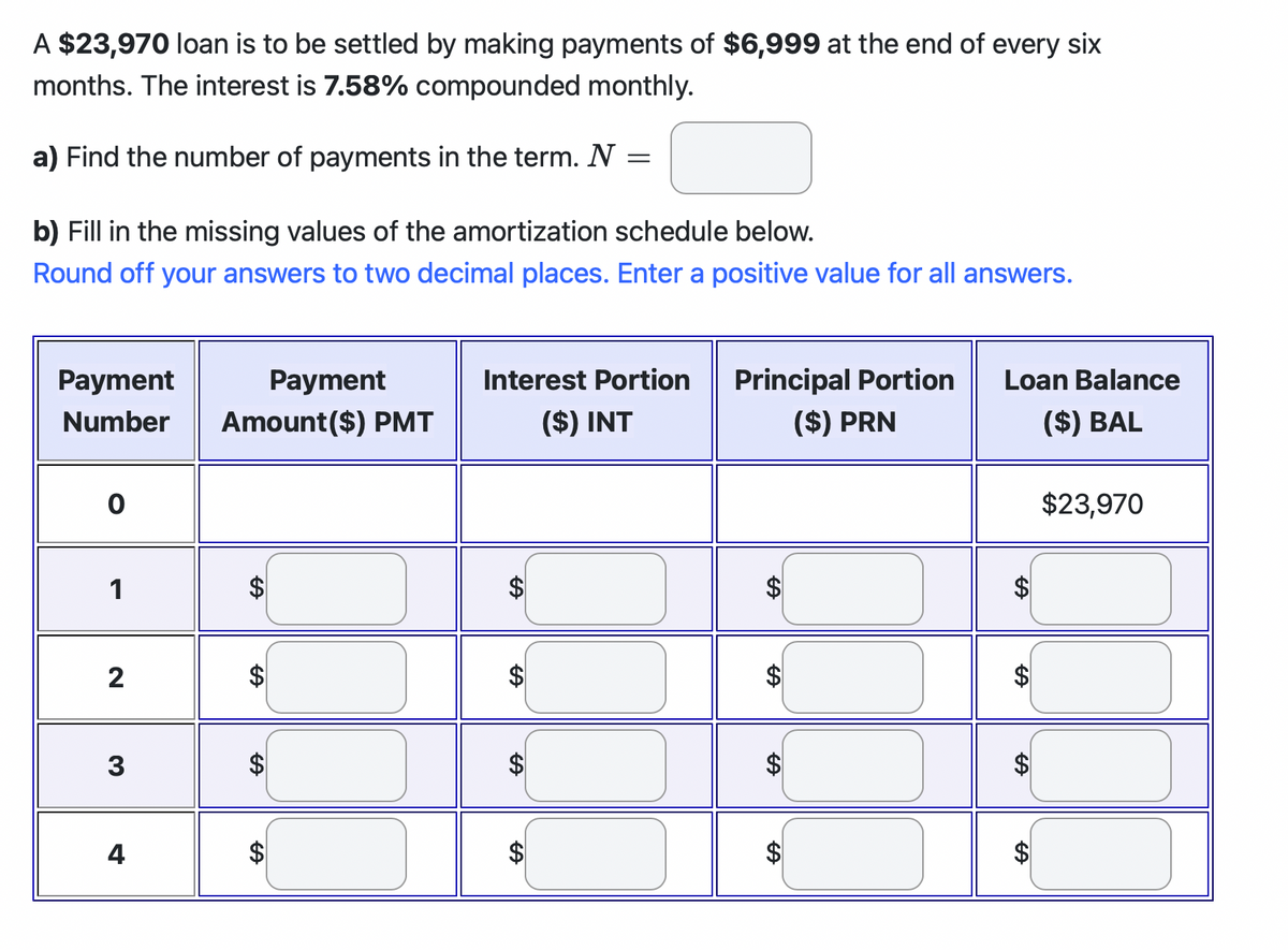 A $23,970 loan is to be settled by making payments of $6,999 at the end of every six
months. The interest is 7.58% compounded monthly.
a) Find the number of payments in the term. N
=
b) Fill in the missing values of the amortization schedule below.
Round off your answers to two decimal places. Enter a positive value for all answers.
Payment
Number
0
1
2
3
4
Payment
Amount ($) PMT
FA
A
A
A
Interest Portion
($) INT
FA
A
$
Principal Portion
($) PRN
$
A
$
Loan Balance
($) BAL
A
A
$23,970