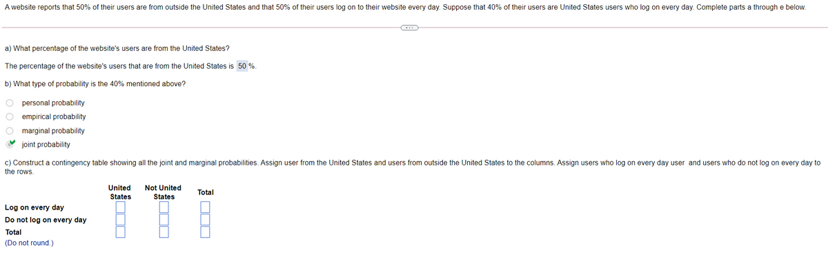 A website reports that 50% of their users are from outside the United States and that 50% of their users log on to their website every day. Suppose that 40% of their users are United States users who log on every day. Complete parts a through e below.
-..
a) What percentage of the website's users are from the United States?
The percentage of the website's users that are from the United States is 50 %
b) What type of probability is the 40% mentioned above?
personal probability
O empirical probability
marginal probability
joint probability
c) Construct a contingency table showing all the joint and marginal probabilities. Assign user from the United States and users from outside the United States to the columns. Assign users who log on every day user and users who do not log on every day to
the rows.
United
Not United
Total
States
States
Log on every day
Do not log on every day
Total
(Do not round.)
