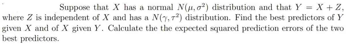 Suppose that X has a normal N(µ, o²) distribution and that Y = X + Z,
where Z is independent of X and has a N(y, T²) distribution. Find the best predictors of Y
given X and of X given Y. Calculate the the expected squared prediction errors of the two
best predictors.
