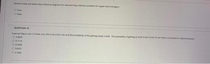 Decision trees are better than infuence diagrams for representing a decisien problem for upper level managers
O True
Ở False
QUESTION 12
A person fipsa coin 10 times but this is not a fair coin and the probability of the getting heads is ON The probability of getting et most 4 tals in the 10 cen fipsisunded t4 demal pla
O 0.329
O a1115
O 02508
O 06331
O a1662
