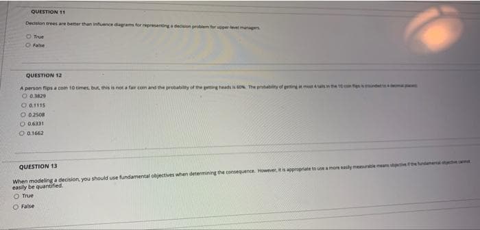 QUESTION 11
Decsion trees are better than infuence diagrams for representing a decsion problem for perlevel maers
O True
O False
QUESTION 12
A person flips a coin 10 times, but, this is not a fair coin and the probabilty of the geting heads is 6o The probablity of geting s
O 0.3829
O 0.1115
O 02508
O 0.6331
O 0.1662
When modeling a decision, you should use fundamental objectives when determining the consequence. However, it is appropriate tn use amore sly mememeatee tdemental me
easily be quantified.
O True
QUESTION 13
O False
