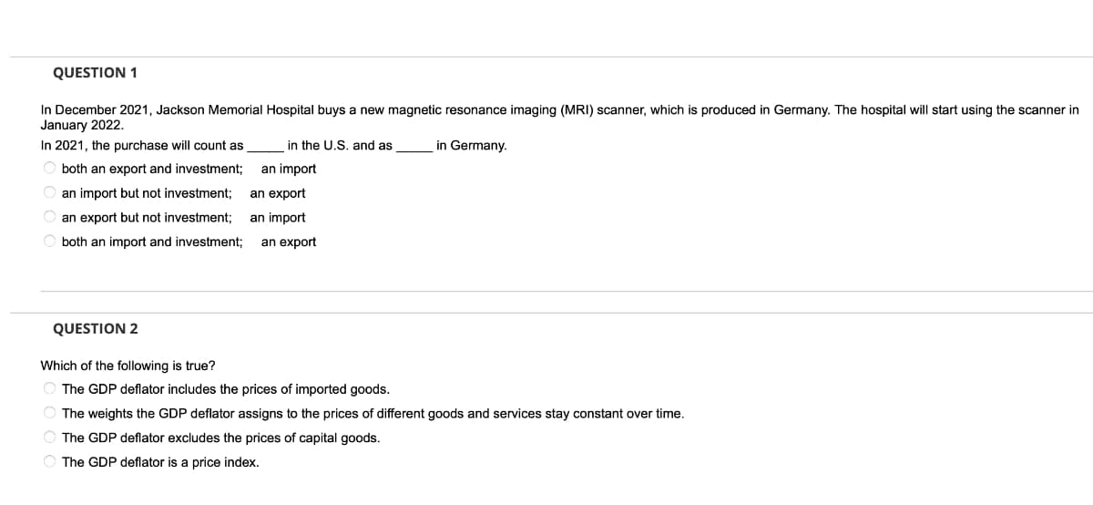 QUESTION 1
In December 2021, Jackson Memorial Hospital buys a new magnetic resonance imaging (MRI) scanner, which is produced in Germany. The hospital will start using the scanner in
January 2022.
In 2021, the purchase will count as
in the U.S. and as
in Germany.
O both an export and investment;
an import
an import but not investment:
an export
an export but not investment;
an import
O both an import and investment;
an export
QUESTION 2
Which of the following is true?
The GDP deflator includes the prices of imported goods.
The weights the GDP deflator assigns to the prices of different goods and services stay constant over time.
The GDP deflator excludes the prices of capital goods.
The GDP deflator is a price index.
