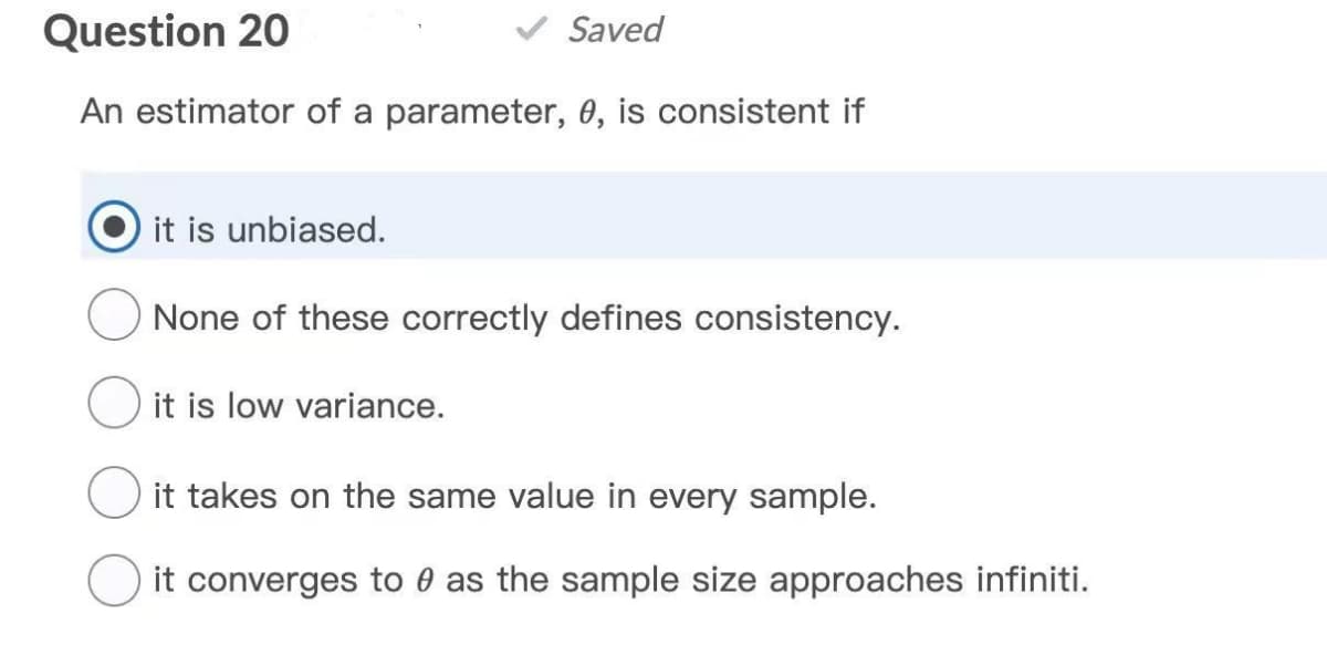 Question 20
Saved
An estimator of a parameter, 0, is consistent if
it is unbiased.
None of these correctly defines consistency.
it is low variance.
it takes on the same value in every sample.
it converges to 0 as the sample size approaches infiniti.
