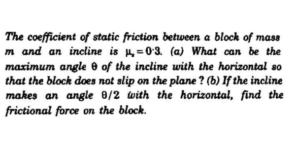 The coefficient of static friction between a block of mass
m and an incline is = 0•3. (a) What can be the
maximum angle e of the incline with the horizontal so
that the block does not slip on the plane ? (b) If the incline
makes an angle 8/2 with the horizontal, find the
frictional force on the block.
