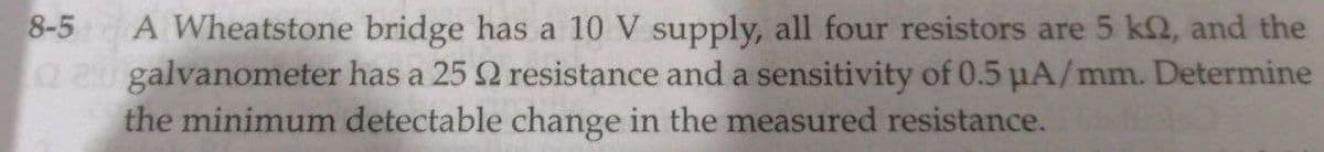 8-5
A Wheatstone bridge has a 10 V supply, all four resistors are 5 k2, and the
galvanometer has a 25 2 resistance and a sensitivity of 0.5 µA/mm. Determine
the minimum detectable change in the measured resistance.
