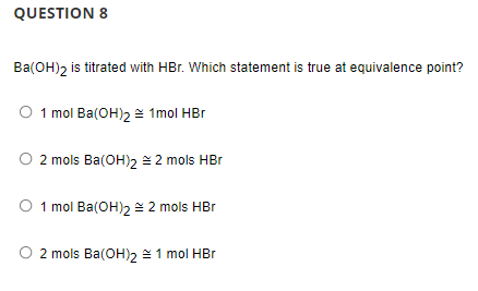 QUESTION 8
Ba(OH), is titrated with HBr. Which statement is true at equivalence point?
O 1 mol Ba(OH)2 = 1mol HBr
O 2 mols Ba(OH)2 2 mols HBr
O 1 mol Ba(OH)2 = 2 mols HBr
2 mols Ba(OH)2 1 mol HBr
