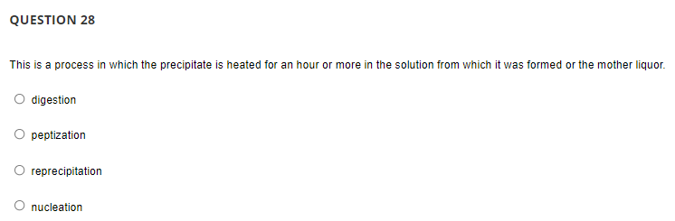 QUESTION 28
This is a process in which the precipitate is heated for an hour or more in the solution from which it was formed or the mother liquor.
O digestion
peptization
O reprecipitation
nucleation
