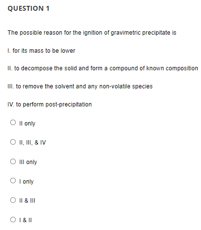 QUESTION 1
The possible reason for the ignition of gravimetric precipitate is
I. for its mass to be lower
II. to decompose the solid and form a compound of known composition
II. to remove the solvent and any non-volatile species
IV. to perform post-precipitation
O Il only
O I, II, & IV
O Ill only
O I only
O I| & III
O 1& I
