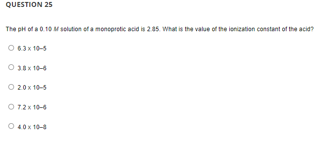 QUESTION 25
The pH of a 0.10 M solution of a monoprotic acid is 2.85. What is the value of the ionization constant of the acid?
O 6.3 x 10-5
O 3.8 x 10-6
O 2.0 x 10-5
O 7.2 x 10-6
4.0 x 10-8
