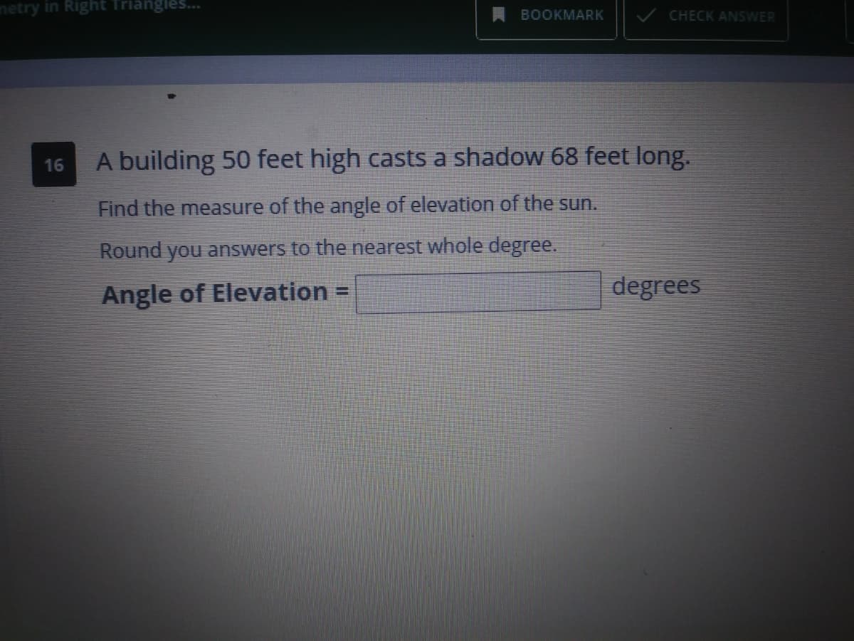 netry in Right Triangles..
BOOKMARK
CHECK ANSWER
A building 50 feet high casts a shadow 68 feet long.
16
Find the measure of the angle of elevation of the sun.
Round you answers to the nearest whole degree.
Angle of Elevation =
degrees
%3D
