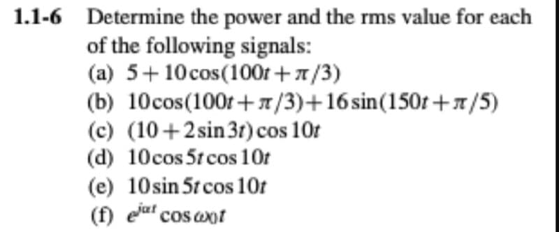 1.1-6 Determine the power and the rms value for each
of the following signals:
(a) 5+10cos(100r +7/3)
(b) 10cos(100r+1/3)+16 sin(150r +x/5)
(c) (10+2sin 3r) cos 10t
(d) 10cos 5t cos 10t
(e) 10sin 5t cos 10t
(f) ela cos axot
jat
