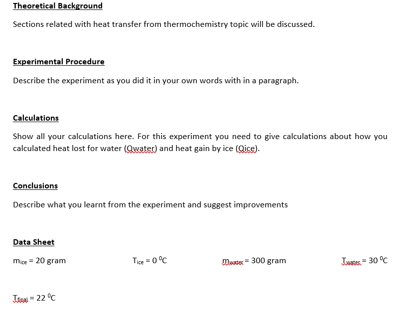 Theoretical Background
Sections related with heat transfer from thermochemistry topic will be discussed.
Experimental Procedure
Describe the experiment as you did it in your own words with in a paragraph.
Calculations
Show all your calculations here. For this experiment you need to give calculations about how you
calculated heat lost for water (Qwater) and heat gain by ice (Qice).
Conclusions
Describe what you learnt from the experiment and suggest improvements
Data Sheet
mice = 20 gram
Tice = 0 °C
maxater = 300 gram
Twater = 30 °C
Itinal = 22 °C