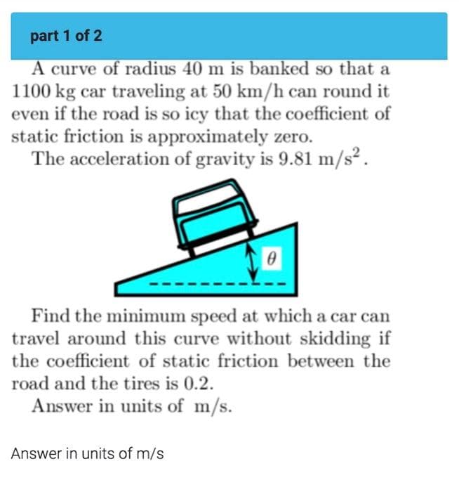 part 1 of 2
A curve of radius 40 m is banked so that a
1100 kg car traveling at 50 km/h can round it
even if the road is so icy that the coefficient of
static friction is approximately zero.
The acceleration of gravity is 9.81 m/s².
0
Find the minimum speed at which a car can
travel around this curve without skidding if
the coefficient of static friction between the
road and the tires is 0.2.
Answer in units of m/s.
Answer in units of m/s