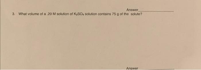 Answer
3. What volume of a .20 M solution of K₂SO4 solution contains 75 g of the solute?
Answer