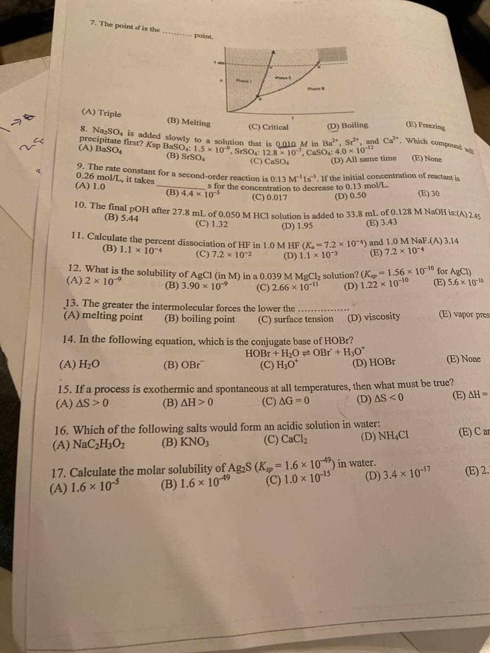 2
7. The point d is the
point.
Phase
(A) Triple
(B) Melting
(C) Critical
(D) Boiling
(E) Freezing
8. Na₂SO4 is added slowly to a solution that is 0,010 M in Ba, Sr, and Ca. Which compound will
precipitate first? Ksp BaSO4: 1.5 x 10", SrSO4: 12.8 x 107, CaSO4: 4.0 x 10-12
(A) BaSO4
(B) SrSO4
(C) CaSO4
(D) All same time
(E) None
9. The rate constant for a second-order reaction is 0.13 M¹1s. If the initial concentration of reactant is
0.26 mol/L, it takes
(A) 1.0
(B) 4.4 x 103
s for the concentration to decrease to 0.13 mol/L.
(C) 0.017
(D) 0.50
(E) 30
10. The final pOH after 27.8 mL of 0.050 M HCl solution is added to 33.8 mL of 0.128 M NaOH is:(A) 2.45
(B) 5.44
(C) 1.32
(D) 1.95
(E) 3.43
11. Calculate the percent dissociation of HF in 1.0 M HF (K₂= 7.2 x 10-4) and 1.0 M NaF.(A) 3.14
(B) 1.1 x 10-4
(C) 7.2 x 10-²
(D) 1.1 x 10-3
(E) 7.2 x 10-4
12. What is the solubility of AgCl (in M) in a 0.039 M MgCl₂ solution? (Ksp = 1.56 x 10-10 for AgCl)
(A) 2 × 10⁹
(B) 3.90 × 109⁹
(E) 5.6 × 10-10
(C) 2.66 x 10-11
(D) 1.22 x 10-10
13. The greater the intermolecular forces the lower the.
(A) melting point
(B) boiling point
(D) viscosity
(E) vapor pres
(C) surface tension
14. In the following equation, which is the conjugate base of HOBr?
HOBr + H₂O OBr + H30*
(C) H₂O*
(A) H₂O
(E) None
(B) OBr
(D) HOBr
15. If a process is exothermic and spontaneous at all temperatures, then what must be true?
(A) AS >0
(B) AH>0
(C) AG=0
(Ε) ΔΗ =
(D) AS <0
16. Which of the following salts would form an acidic solution in water:
(A) NaC₂H30₂
(E) Car
(B) KNO3
(D) NH4Cl
(C) CaCl₂
17. Calculate the molar solubility of Ag2S (Ksp = 1.6 × 10-49) in water.
(A) 1.6 × 10-5
(B) 1.6 x 10-49
(E) 2.
(C) 1.0 x 10-15
(D) 3.4 × 10-¹7
Phase
Phase