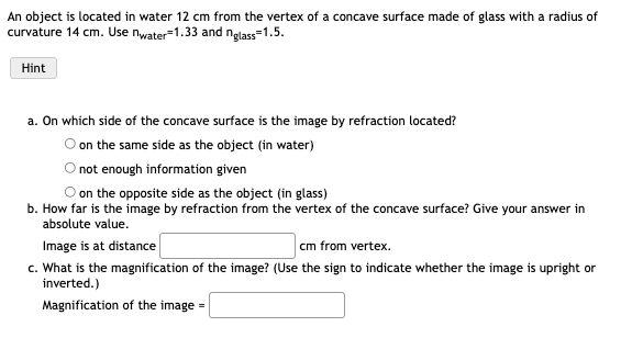 An object is located in water 12 cm from the vertex of a concave surface made of glass with a radius of
curvature 14 cm. Use nwater-1.33 and nglass=1.5.
Hint
a. On which side of the concave surface is the image by refraction located?
O on the same side as the object (in water)
not enough information given
on the opposite side as the object (in glass)
b. How far is the image by refraction from the vertex of the concave surface? Give your answer in
absolute value.
Image is at distance
cm from vertex.
c. What is the magnification of the image? (Use the sign to indicate whether the image is upright or
inverted.)
Magnification of the image =