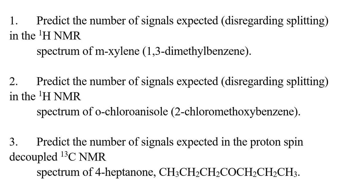 Predict the number of signals expected (disregarding splitting)
in the ¹H NMR
spectrum of m-xylene (1,3-dimethylbenzene).
2. Predict the number of signals expected (disregarding splitting)
in the 'H NMR
spectrum of o-chloroanisole (2-chloromethoxybenzene).
3.
Predict the number of signals expected in the proton spin
decoupled ¹3C NMR
spectrum of 4-heptanone, CH3CH₂CH₂COCH₂CH₂CH3.