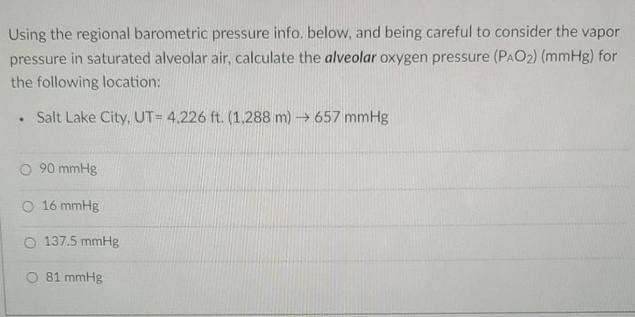 Using the regional barometric pressure info. below, and being careful to consider the vapor
pressure in saturated alveolar air, calculate the alveolar oxygen pressure (PAO₂) (mmHg) for
the following location:
. Salt Lake City, UT= 4,226 ft. (1,288 m)→ 657 mmHg
O 90 mmHg
O 16 mmHg
O 137.5 mmHg
O 81 mmHg