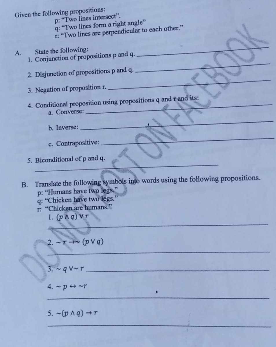 Given the following propositions:
p: "Two lines intersect".
q: “Two lines form a right angle"
r: "Two lines are perpendicular to each other."
State the following:
1. Conjunction of propositions p and q.
А.
2. Disjunction of propositions p and q.
3. Negation of proposition r.
4. Conditional proposition using propositions q and r and
a. Converse:
b. Inverse:
c. Contrapositive:
5. Biconditional of p and q.
B. Translate the following symbols into words using the following propositions.
p: "Humans have two legs."
q: “Chicken have two legs."
r: "Chicken are humans."
1. (p ^q)
(p V q)
DONG
3. ~ q v~ r.
4. ~p + ~r
5. ~(p ^ q) → r
STONERCEBOOK
