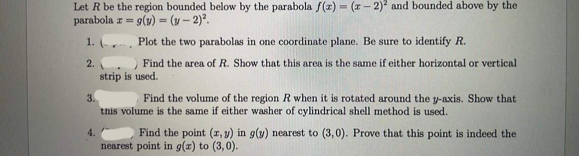 Let R be the region bounded below by the parabola f(x) = (x – 2)² and bounded above by the
parabola r = 9(y) = (y – 2).
%3D
1. (- -
Plot the two parabolas in one coordinate plane. Be sure to identify R.
2.
Find the area of R. Show that this area is the same if either horizontal or vertical
strip is used.
3.
Find the volume of the region R when it is rotated around the y-axis. Show that
this volume is the same if either washer of cylindrical shell method is used.
4.
Find the point (x, y) in g(y) nearest to (3,0). Prove that this point is indeed the
nearest point in g(a) to (3, 0).
